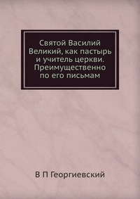 Святой Василий Великий, как пастырь и учитель церкви. Преимущественно по его письмам, В П Георгиевский, 2012