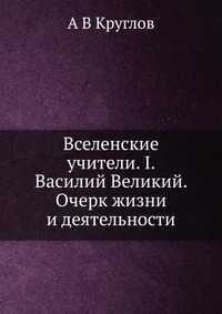 Вселенские учители. I. Василий Великий. Очерк жизни и деятельности, А В Круглов, 2012