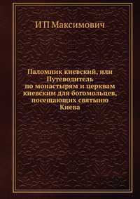 Паломник киевский, или Путеводитель по монастырям и церквам киевским для богомольцев, посещающих святыню Киева, И П Максимович, 2012