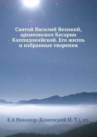 Святой Василий Великий, архиепископ Кесарии Каппадокийской. Его жизнь и избранные творения, Е А Никанор (Каменский Н. Т.), 2012