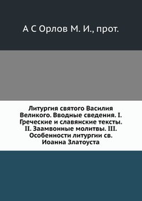 Литургия святого Василия Великого. Вводные сведения. I. Греческие и славянские тексты. II. Заамвонные молитвы. III. Особенности литургии св. Иоанна Златоуста, А С Орлов М.И., протоиерей, 2012