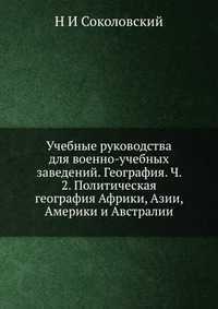 Учебные руководства для военно-учебных заведений. География. Ч. 2. Политическая география Африки, Азии, Америки и Австралии, Н И Соколовский, 2012