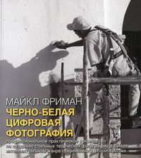 Черно-белая цифровая фотография. Профессиональное практическое руководство по созданию стильных творческих фотографий в самом интеллектуальном жанре современного фотоискусства, Фриман Майкл, 2012