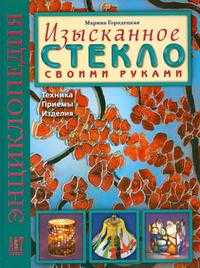 Изысканное стекло своими руками. Техника. Приемы. Изделия. Энциклопедия, Городецкая М., 2010