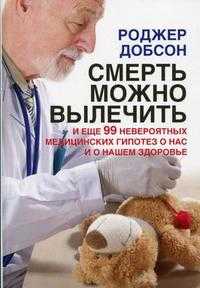 Смерть можно вылечить. И еще 99 невероятных медицинских гипотез о нас и о нашем здоровье, Добсон Р., 2010