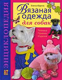 Вязаная одежда для собак. Техника. Приемы. Изделия. Энциклопедия, Юдина Е.И., 2012