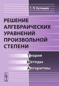 Решение алгебраических уравнений произвольной степени: Теория, методы, алгоритмы, Кутищев Г.П., 2010