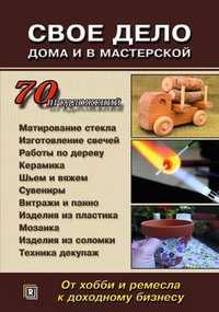 Свое дело дома и в мастерской. От хобби и ремесла к доходному бизнесу. 70 предложений. Практическое информационное издание, , 2011