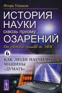 История науки сквозь призму озарений. Книга 6: От счетных машин до ЭВМ: как люди научили машины "думать", Ушаков И.А., 2010
