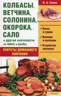 Колбасы, ветчина, солонина, окорока, сало и другие копчености из мяса и рыбы. Секреты домашнего копчения, Сокол И.А., 2010