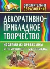 Декоративно-прикладное творчество. Изделия из древесины и природного материала, Маркелова О.Н., 2009