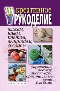 Креативное рукоделие. Вяжем, шьем, плетем, вышиваем, создаем украшения, одежду, аксессуары, оригинальные вещи для дома, Дарья Владимировна Нестерова, 2007