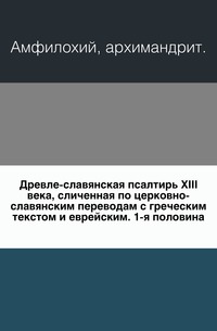 Древле-славянская псалтирь XIII века, сличенная по церковно-славянским переводам с греческим текстом и еврейским. 1-я половина., Амфилохий, архимандрит, 0000