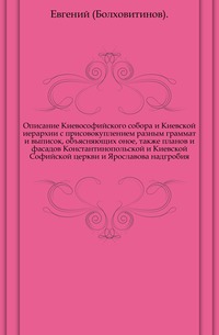 Описание Киевософийского собора и Киевской иерархии с присовокуплением разным граммат и выписок, объясняющих оное, также планов и фасадов Константинопольской и Киевской Софийской церкви и Ярославова надгробия., Евгений (Болховитинов)., 0000