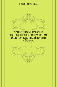 О восприемничестве при крещении и духовном родстве, как препятствии к браку. ., Бердников И.С., 0000