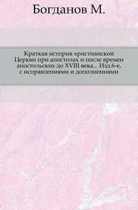Краткая история христианской Церкви при апостолах и после времен апостольских до XVIII века... Изд.6-е, с исправлениями и дополнениями., Богданов М., 0000