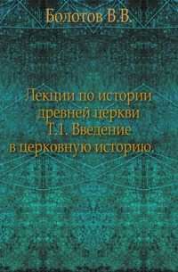 Лекции по истории древней церкви. Т.1. Введение в церковную историю., Болотов В.В., 1907