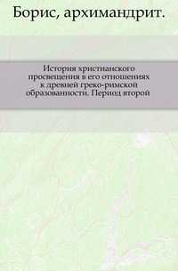 История христианского просвещения в его отношениях к древней греко-римской образованности. Период второй ., Борис, архимандрит, 0000