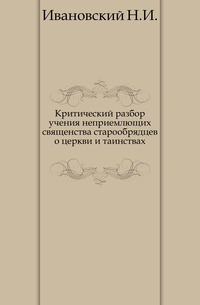 Критический разбор учения неприемлющих священства старообрядцев о церкви и таинствах., Ивановский Н.И., 0000