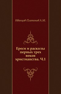Ереси и расколы первых трех веков христианства. Ч.1., Иванцов-Платонов А.М., 0000