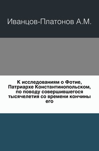 К исследованиям о Фотие, Патриархе Константинопольском, по поводу совершившегося тысячелетия со времени кончины его., Иванцов-Платонов А.М., 0000