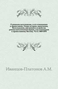 О римском католицизме, и его отношениях к православию. Очерк истории, вероучения, богослужения, внутреннего устройства римско-католической церкви, и ее отношений к православному Востоку. Ч.1-2. 1869-1870., Иванцов-Платонов А.М., 0000