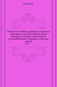 Открытые тайны древних магиков и чародеев, или волшебные силы натуры, в пользу и увеселение употребленные. Перевод, в восьми частях. Ч.5., Галле И., 0000