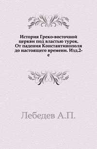 История Греко-восточной церкви под властью турок. От падения Константинополя до настоящего времени. Изд.2-е., Лебедев А.П., 1903