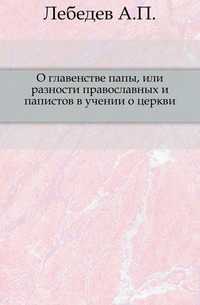 О главенстве папы, или разности православных и папистов в учении о церкви., Лебедев А.П., 0000