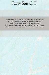 Киевская академия в конце XVII и начале XVIII столетий. Речь, произнесенная на торжественном акте Киевской Духовной Академии 26 сентября 1901 года., Голубев С.Т., 1901