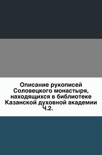 Описание рукописей Соловецкого монастыря, находящихся в библиотеке Казанской духовной академии. Ч.2., , 2011