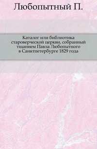 Каталог или библиотика староверческой церкви, собранный тщанием Павла Любопытного в Санктпетербурге 1829 года., Любопытный П., 0000