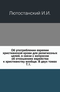 Об употреблении евреями христианской крови для религиозных целей, в связи с вопросом об отношениях еврейства к христианству вообще. В двух томах. Т.1., Лютостанский И.И., 0000