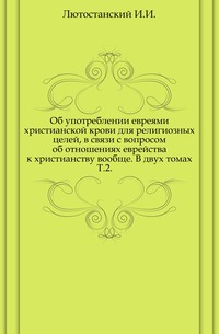 Об употреблении евреями христианской крови для религиозных целей, в связи с вопросом об отношениях еврейства к христианству вообще. В двух томах. Т.2., Лютостанский И.И., 0000