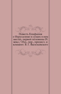 Повесть Епифания о Иерусалиме и сущих в нем местах, первой половины IX века / Изд., пер., предисл. и коммент. В. Г. Васильевского., , 0000