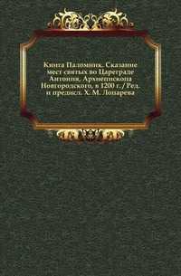 Книга Паломник. Сказание мест святых во Цареграде Антония, Архиепископа Новгородского, в 1200 г. / Ред. и предисл. X. М. Лопарева., , 0000