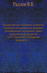Императорская Академия художеств. Указатель находящихся в академии произведений по алфавиту имен художников и предметов. № 27. Радлов В.В. Сибирские древности., Радлов В.В., 0000