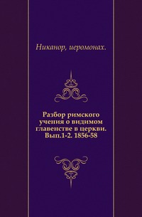 Разбор римского учения о видимом главенстве в церкви. Вып.1-2. 1856-58., Никанор, иеромонах, 0000
