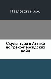 Скульптура в Аттике до греко-персидских войн., Павловский А.А., 0000