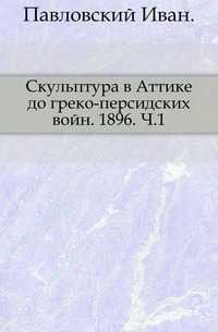 Скульптура в Аттике до греко-персидских войн. 1896. Ч.1., Павловский Иван, 0000