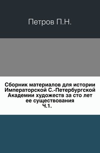 Сборник материалов для истории Императорской С.-Петербургской Академии художеств за сто лет ее существования. Ч.1., Петров П.Н., 0000
