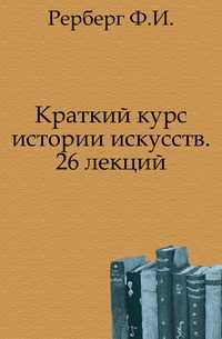 Краткий курс истории искусств. 26 лекций., Рерберг Ф.И., 1908