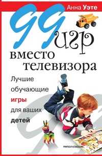 99 игр вместо телевизора. Лучшие обучающие игры для ваших детей, Анна Уэте, 2009